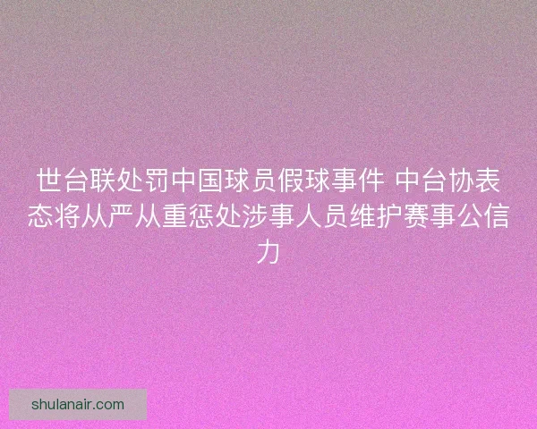 世台联处罚中国球员假球事件 中台协表态将从严从重惩处涉事人员维护赛事公信力