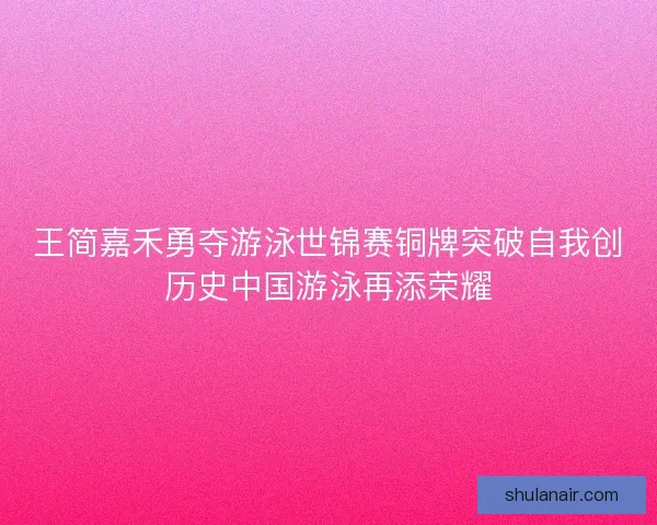 王简嘉禾勇夺游泳世锦赛铜牌突破自我创历史中国游泳再添荣耀