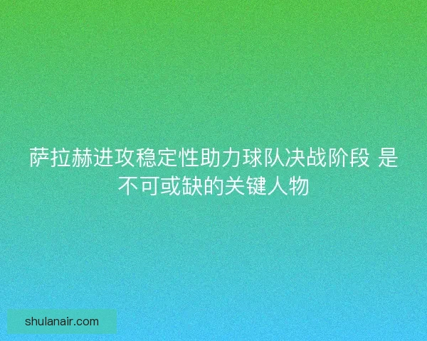萨拉赫进攻稳定性助力球队决战阶段 是不可或缺的关键人物