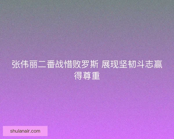 张伟丽二番战惜败罗斯 展现坚韧斗志赢得尊重